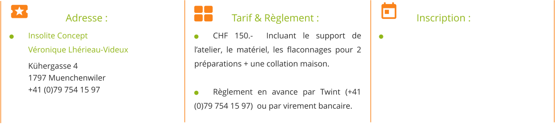 		Adresse : 	Insolite Concept Véronique Lhérieau-Videux Kühergasse 4 1797 Muenchenwiler +41 (0)79 754 15 97   		Tarif & Règlement : 	CHF 150.-  Incluant le support de l’atelier, le matériel, les flaconnages pour 2 préparations + une collation maison.  	Règlement en avance par Twint (+41 (0)79 754 15 97)  ou par virement bancaire. 	Inscription : 