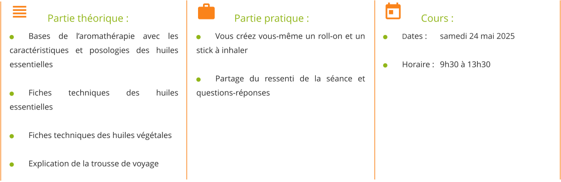 	Partie théorique : 	Bases de l’aromathérapie avec les caractéristiques et posologies des huiles essentielles  	Fiches techniques des huiles essentielles  	Fiches techniques des huiles végétales  	Explication de la trousse de voyage 	Partie pratique : 	Vous créez vous-même un roll-on et un stick à inhaler  	Partage du ressenti de la séance et questions-réponses 	Cours : 	Dates : 	samedi 24 mai 2025  	Horaire : 	9h30 à 13h30